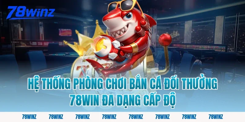 Hệ thống phòng chơi bắn cá đổi thưởng 78win đa dạng cấp độ